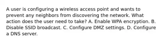 A user is configuring a wireless access point and wants to prevent any neighbors from discovering the network. What action does the user need to take? A. Enable WPA encryption. B. Disable SSID broadcast. C. Configure DMZ settings. D. Configure a DNS server.