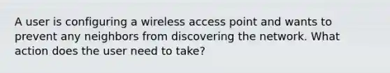 A user is configuring a wireless access point and wants to prevent any neighbors from discovering the network. What action does the user need to take?