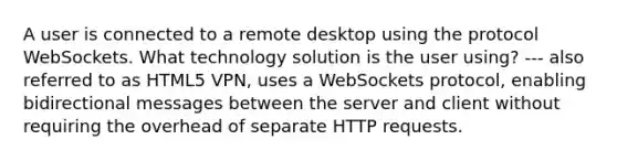 A user is connected to a remote desktop using the protocol WebSockets. What technology solution is the user using? --- also referred to as HTML5 VPN, uses a WebSockets protocol, enabling bidirectional messages between the server and client without requiring the overhead of separate HTTP requests.