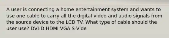 A user is connecting a home entertainment system and wants to use one cable to carry all the digital video and audio signals from the source device to the LCD TV. What type of cable should the user use? DVI-D HDMI VGA S-Vide