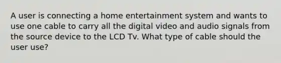 A user is connecting a home entertainment system and wants to use one cable to carry all the digital video and audio signals from the source device to the LCD Tv. What type of cable should the user use?