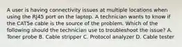 A user is having connectivity issues at multiple locations when using the RJ45 port on the laptop. A technician wants to know if the CAT5e cable is the source of the problem. Which of the following should the technician use to troubleshoot the issue? A. Toner probe B. Cable stripper C. Protocol analyzer D. Cable tester