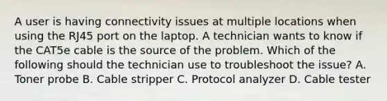 A user is having connectivity issues at multiple locations when using the RJ45 port on the laptop. A technician wants to know if the CAT5e cable is the source of the problem. Which of the following should the technician use to troubleshoot the issue? A. Toner probe B. Cable stripper C. Protocol analyzer D. Cable tester