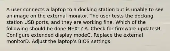 A user connects a laptop to a docking station but is unable to see an image on the external monitor. The user tests the docking station USB ports, and they are working fine. Which of the following should be done NEXT? A. Check for firmware updatesB. Configure extended display modeC. Replace the external monitorD. Adjust the laptop's BIOS settings