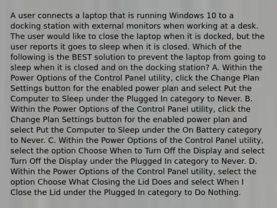 A user connects a laptop that is running Windows 10 to a docking station with external monitors when working at a desk. The user would like to close the laptop when it is docked, but the user reports it goes to sleep when it is closed. Which of the following is the BEST solution to prevent the laptop from going to sleep when it is closed and on the docking station? A. Within the Power Options of the Control Panel utility, click the Change Plan Settings button for the enabled power plan and select Put the Computer to Sleep under the Plugged In category to Never. B. Within the Power Options of the Control Panel utility, click the Change Plan Settings button for the enabled power plan and select Put the Computer to Sleep under the On Battery category to Never. C. Within the Power Options of the Control Panel utility, select the option Choose When to Turn Off the Display and select Turn Off the Display under the Plugged In category to Never. D. Within the Power Options of the Control Panel utility, select the option Choose What Closing the Lid Does and select When I Close the Lid under the Plugged In category to Do Nothing.