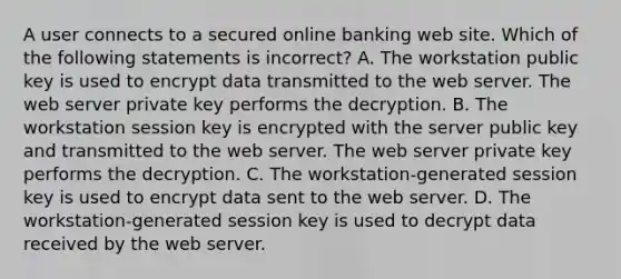 A user connects to a secured online banking web site. Which of the following statements is incorrect? A. The workstation public key is used to encrypt data transmitted to the web server. The web server private key performs the decryption. B. The workstation session key is encrypted with the server public key and transmitted to the web server. The web server private key performs the decryption. C. The workstation-generated session key is used to encrypt data sent to the web server. D. The workstation-generated session key is used to decrypt data received by the web server.