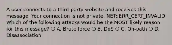 A user connects to a third-party website and receives this message: Your connection is not private. NET::ERR_CERT_INVALID Which of the following attacks would be the MOST likely reason for this message? ❍ A. Brute force ❍ B. DoS ❍ C. On-path ❍ D. Disassociation