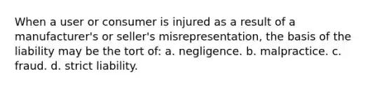 When a user or consumer is injured as a result of a manufacturer's or seller's misrepresentation, the basis of the liability may be the tort of: a. negligence. b. malpractice. c. fraud. d. strict liability.