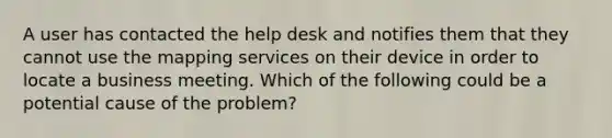 A user has contacted the help desk and notifies them that they cannot use the mapping services on their device in order to locate a business meeting. Which of the following could be a potential cause of the problem?