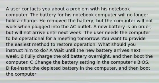 A user contacts you about a problem with his notebook computer. The battery for his notebook computer will no longer hold a charge. He removed the battery, but the computer will not work when plugged into the AC outlet. A new battery is on order, but will not arrive until next week. The user needs the computer to be operational for a meeting tomorrow. You want to provide the easiest method to restore operation. What should you instruct him to do? A Wait until the new battery arrives next week. B Fully charge the old battery overnight, and then boot the computer. C Change the battery setting in the computer's BIOS. D Re-insert the depleted battery in the computer, and then boot the computer