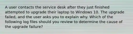 A user contacts the service desk after they just finished attempted to upgrade their laptop to Windows 10. The upgrade failed, and the user asks you to explain why. Which of the following log files should you review to determine the cause of the upgrade failure?