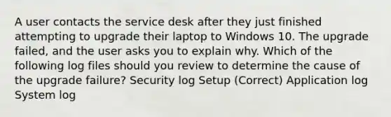 A user contacts the service desk after they just finished attempting to upgrade their laptop to Windows 10. The upgrade failed, and the user asks you to explain why. Which of the following log files should you review to determine the cause of the upgrade failure? Security log Setup (Correct) Application log System log