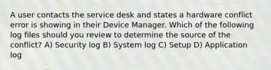 A user contacts the service desk and states a hardware conflict error is showing in their Device Manager. Which of the following log files should you review to determine the source of the conflict? A) Security log B) System log C) Setup D) Application log