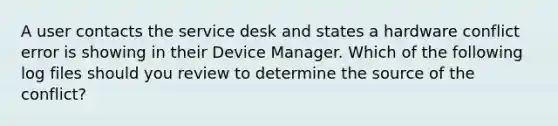 A user contacts the service desk and states a hardware conflict error is showing in their Device Manager. Which of the following log files should you review to determine the source of the conflict?