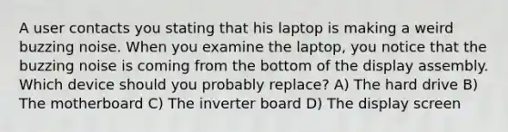 A user contacts you stating that his laptop is making a weird buzzing noise. When you examine the laptop, you notice that the buzzing noise is coming from the bottom of the display assembly. Which device should you probably replace? A) The hard drive B) The motherboard C) The inverter board D) The display screen