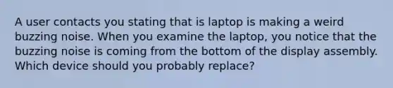 A user contacts you stating that is laptop is making a weird buzzing noise. When you examine the laptop, you notice that the buzzing noise is coming from the bottom of the display assembly. Which device should you probably replace?