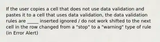 If the user copies a cell that does not use data validation and pastes it to a cell that uses data validation, the data validation rules are _____ inserted ignored / do not work shifted to the next cell in the row changed from a "stop" to a "warning" type of rule (in Error Alert)