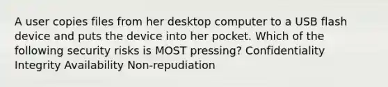 A user copies files from her desktop computer to a USB flash device and puts the device into her pocket. Which of the following security risks is MOST pressing? Confidentiality Integrity Availability Non-repudiation