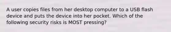 A user copies files from her desktop computer to a USB flash device and puts the device into her pocket. Which of the following security risks is MOST pressing?