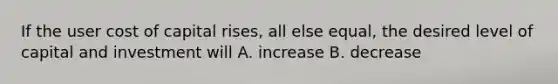 If the user cost of capital​ rises, all else​ equal, the desired level of capital and investment will A. increase B. decrease