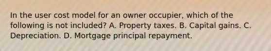 In the user cost model for an owner occupier, which of the following is not included? A. Property taxes. B. Capital gains. C. Depreciation. D. Mortgage principal repayment.