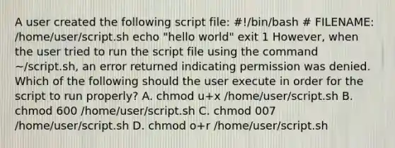 A user created the following script file: #!/bin/bash # FILENAME: /home/user/script.sh echo "hello world" exit 1 However, when the user tried to run the script file using the command ~/script.sh, an error returned indicating permission was denied. Which of the following should the user execute in order for the script to run properly? A. chmod u+x /home/user/script.sh B. chmod 600 /home/user/script.sh C. chmod 007 /home/user/script.sh D. chmod o+r /home/user/script.sh