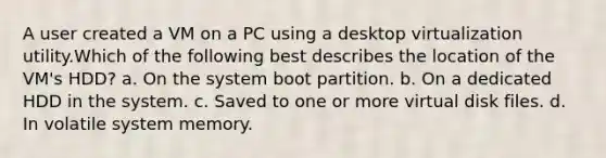 A user created a VM on a PC using a desktop virtualization utility.Which of the following best describes the location of the VM's HDD? a. On the system boot partition. b. On a dedicated HDD in the system. c. Saved to one or more virtual disk files. d. In volatile system memory.