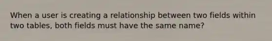 When a user is creating a relationship between two fields within two tables, both fields must have the same name?