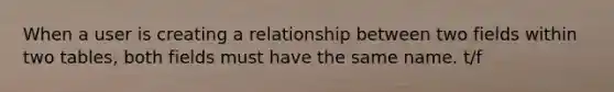 When a user is creating a relationship between two fields within two tables, both fields must have the same name. t/f