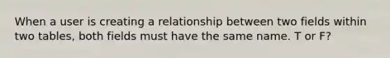 When a user is creating a relationship between two fields within two tables, both fields must have the same name. T or F?