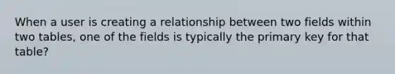 When a user is creating a relationship between two fields within two tables, one of the fields is typically the primary key for that table?