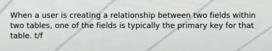 When a user is creating a relationship between two fields within two tables, one of the fields is typically the primary key for that table. t/f