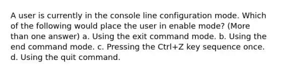 A user is currently in the console line configuration mode. Which of the following would place the user in enable mode? (More than one answer) a. Using the exit command mode. b. Using the end command mode. c. Pressing the Ctrl+Z key sequence once. d. Using the quit command.