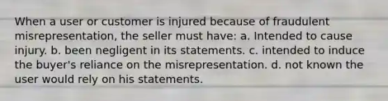 When a user or customer is injured because of fraudulent misrepresentation, the seller must have: a. Intended to cause injury. b. been negligent in its statements. c. intended to induce the buyer's reliance on the misrepresentation. d. not known the user would rely on his statements.