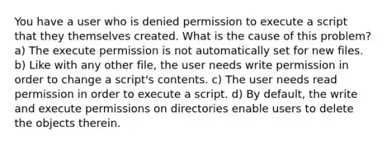 You have a user who is denied permission to execute a script that they themselves created. What is the cause of this problem? a) The execute permission is not automatically set for new files. b) Like with any other file, the user needs write permission in order to change a script's contents. c) The user needs read permission in order to execute a script. d) By default, the write and execute permissions on directories enable users to delete the objects therein.