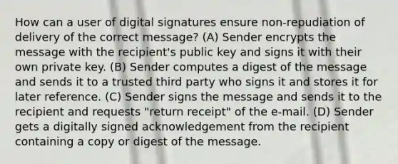 How can a user of digital signatures ensure non-repudiation of delivery of the correct message? (A) Sender encrypts the message with the recipient's public key and signs it with their own private key. (B) Sender computes a digest of the message and sends it to a trusted third party who signs it and stores it for later reference. (C) Sender signs the message and sends it to the recipient and requests "return receipt" of the e-mail. (D) Sender gets a digitally signed acknowledgement from the recipient containing a copy or digest of the message.