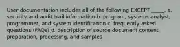 User documentation includes all of the following EXCEPT _____. a. security and audit trail information b. program, systems analyst, programmer, and system identification c. frequently asked questions (FAQs) d. description of source document content, preparation, processing, and samples