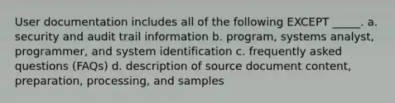 User documentation includes all of the following EXCEPT _____. a. security and audit trail information b. program, systems analyst, programmer, and system identification c. frequently asked questions (FAQs) d. description of source document content, preparation, processing, and samples