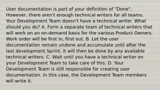 User documentation is part of your definition of "Done". However, there aren't enough technical writers for all teams. Your Development Team doesn't have a technical writer. What should you do? A. Form a separate team of technical writers that will work on an on-demand basis for the various Product Owners. Work order will be first in, first out. B. Let the user documentation remain undone and accumulate until after the last development Sprint. It will then be done by any available technical writers. C. Wait until you have a technical writer on your Development Team to take care of this. D. Your Development Team is still responsible for creating user documentation. In this case, the Development Team members will write it.