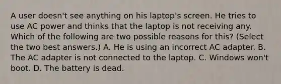 A user doesn't see anything on his laptop's screen. He tries to use AC power and thinks that the laptop is not receiving any. Which of the following are two possible reasons for this? (Select the two best answers.) A. He is using an incorrect AC adapter. B. The AC adapter is not connected to the laptop. C. Windows won't boot. D. The battery is dead.