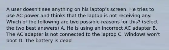 A user doesn't see anything on his laptop's screen. He tries to use AC power and thinks that the laptop is not receiving any. Which of the following are two possible reasons for this? (select the two best answers) A. He is using an incorrect AC adapter B. The AC adapter is not connected to the laptop C. Windows won't boot D. The battery is dead