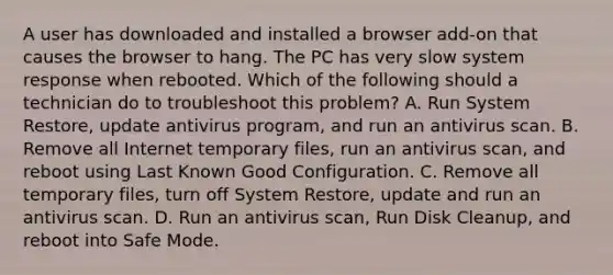 A user has downloaded and installed a browser add-on that causes the browser to hang. The PC has very slow system response when rebooted. Which of the following should a technician do to troubleshoot this problem? A. Run System Restore, update antivirus program, and run an antivirus scan. B. Remove all Internet temporary files, run an antivirus scan, and reboot using Last Known Good Configuration. C. Remove all temporary files, turn off System Restore, update and run an antivirus scan. D. Run an antivirus scan, Run Disk Cleanup, and reboot into Safe Mode.