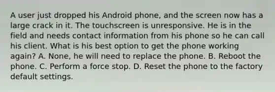 A user just dropped his Android phone, and the screen now has a large crack in it. The touchscreen is unresponsive. He is in the field and needs contact information from his phone so he can call his client. What is his best option to get the phone working again? A. None, he will need to replace the phone. B. Reboot the phone. C. Perform a force stop. D. Reset the phone to the factory default settings.