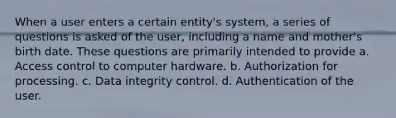 When a user enters a certain entity's system, a series of questions is asked of the user, including a name and mother's birth date. These questions are primarily intended to provide a. Access control to computer hardware. b. Authorization for processing. c. Data integrity control. d. Authentication of the user.