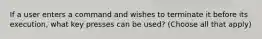 If a user enters a command and wishes to terminate it before its execution, what key presses can be used? (Choose all that apply)