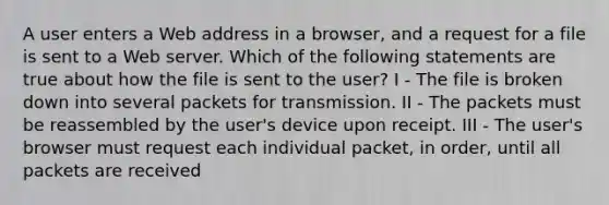 A user enters a Web address in a browser, and a request for a file is sent to a Web server. Which of the following statements are true about how the file is sent to the user? I - The file is broken down into several packets for transmission. II - The packets must be reassembled by the user's device upon receipt. III - The user's browser must request each individual packet, in order, until all packets are received