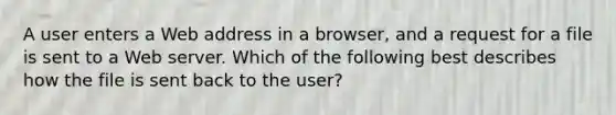 A user enters a Web address in a browser, and a request for a file is sent to a Web server. Which of the following best describes how the file is sent back to the user?