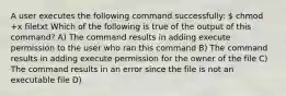 A user executes the following command successfully:  chmod +x filetxt Which of the following is true of the output of this command? A) The command results in adding execute permission to the user who ran this command B) The command results in adding execute permission for the owner of the file C) The command results in an error since the file is not an executable file D)