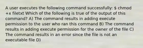 A user executes the following command successfully:  chmod +x filetxt Which of the following is true of the output of this command? A) The command results in adding execute permission to the user who ran this command B) The command results in adding execute permission for the owner of the file C) The command results in an error since the file is not an <a href='https://www.questionai.com/knowledge/khOD93ZWD5-executable-file' class='anchor-knowledge'>executable file</a> D)