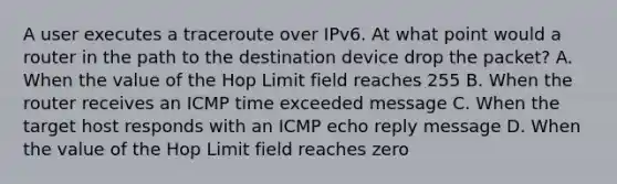 A user executes a traceroute over IPv6. At what point would a router in the path to the destination device drop the packet? A. When the value of the Hop Limit field reaches 255 B. When the router receives an ICMP time exceeded message C. When the target host responds with an ICMP echo reply message D. When the value of the Hop Limit field reaches zero